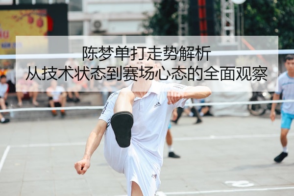 陈梦单打走势解析 从技术状态到赛场心态的全面观察